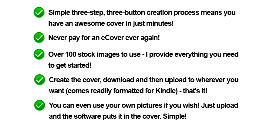 Simple three-step, three-button creation process means you have an awesome cover in just minutes! Never pay for an eCover ever again! Over 100 stock images to use - I provide everything you need to get started! Create the cover, download and then upload to wherever you want (comes readily formatted for Kindle) - that's it! You can even use your own pictures if you wish! Just upload and the software puts it in the cover. Simple!